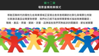 第十二章
場景重構商業模式
移動互聯時代的個性化在商業領域正呈現出愈來愈明顯的社群化與場景化特徵
社群激活產品從需要到想要，我們也已經不能按照需要模式描述商業關鍵詞：
戰略、產品、渠道、營銷、流量、品牌這些我們耳熟能詳的關鍵詞，都在被顛覆
 