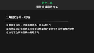 1.場景定義=戰略
身處場景時代，定義場景成為一個基礎動作
定義什麼樣的場景就意味著要做什麼樣的事情和不做什麼樣的事情
也決定了企業和品牌的戰略方向
第十二章
場景重構商業模式
 