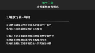 第十二章
場景重構商業模式
1.場景定義=戰略
可以將極致單品的設計作為企業的主打能力
也可以突出渠道是企業的核心優勢
但真正決定企業戰略差異的是場景的定義方式
我們真實地模擬出應用場景和使用場景
戰略的過程就已經層制訂進入到實施路線圖
 