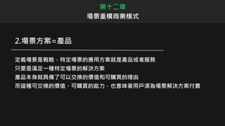 第十二章
場景重構商業模式
2.場景方案=產品
定義場景是戰略，特定場景的應用方案就是產品或者服務
只要是滿足一種特定場景的解決方案
產品本身就具備了可以交換的價值和可購買的理由
而這種可交換的價值、可購買的能力，也意味著用戶須為場景解決方案付費
 