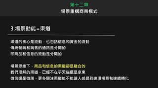 3.場景動能=渠道
渠道的核心是流動，也包括信息和資金的流動
傳統營銷和銷售的通路是分開的
即商品和信息的流動是分開的
場景思維下，商品和信息的渠道卻是融合的
我們理解的渠道，已經不在乎天貓還是京東
微信還是微薄，更多關注渠道能不能讓人感覺到連環場景和連續轉化
第十二章
場景重構商業模式
 