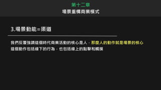 3.場景動能=渠道
我們反覆強調這個時代商業活動的核心是人，那麼人的動作就是場景的核心
這個動作包括線下的行為，也包括線上的點擊和觸摸
第十二章
場景重構商業模式
 