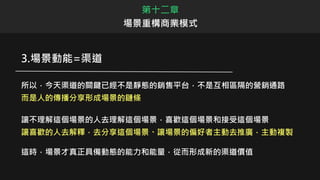 3.場景動能=渠道
所以，今天渠道的關鍵已經不是靜態的銷售平台，不是互相區隔的營銷通路
而是人的傳播分享形成場景的鏈條
讓不理解這個場景的人去理解這個場景，喜歡這個場景和接受這個場景
讓喜歡的人去解釋，去分享這個場景、讓場景的偏好者主動去推廣，主動複製
這時，場景才真正具備動態的能力和能量，從而形成新的渠道價值
第十二章
場景重構商業模式
 