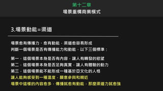 3.場景動能=渠道
場景愈有傳播力、愈有動能，渠道愈容易形成
判斷一個場景是否有傳播能力和動能，以下三個標準：
第一，這個場景本身是否有內容，讓人有轉發的慾望
第二，這個場景本身是否足夠真實，讓人有體驗的動力
第三，這個場景能不能形成一種基於亞文化的人格
讓人能夠感受到一種溫度，願意參與和親近
場景中這樣的內容愈多，傳播就愈有動能，那麼渠道力就愈強
第十二章
場景重構商業模式
 