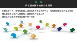 移動互聯時代，個性化與個人已經成為商業呈現的中心，同社群的激活能力息息相關
朋友圈刷屏在今天已經變成了重要的流行定意方式
也是品牌引爆商業機會的幾乎惟一場景
第一章
長在朋友圈中的碎片化場景
 