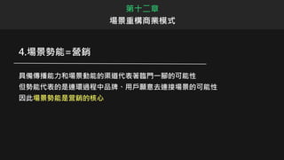 第十二章
場景重構商業模式
4.場景勢能=營銷
具備傳播能力和場景動能的渠道代表著臨門一腳的可能性
但勢能代表的是連環過程中品牌、用戶願意去連接場景的可能性
因此場景勢能是营銷的核心
 
