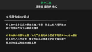 第十二章
場景重構商業模式
4.場景勢能=營銷
現在愈來愈多的品牌願意去植入場景，願意主動與場景連接
這就是营銷在今天的意義與價值
市場推廣的聲量和能量，決定了推廣的核心已經不是品牌中心化的驅動
而是去中心化的背書、連接和因為品牌本身更加豐富有調性
更加保有生活態度的連接意願
 