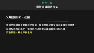 第十二章
場景重構商業模式
5.場景細節=流量
這個命題與場景動能等於渠道，場景勢能成就營銷流量具有相關性：
技術和商業的進步，使場景與消費者的接觸點愈來愈具體
而愈具體，轉化率就愈高
 