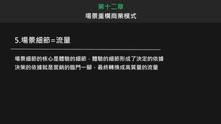 第十二章
場景重構商業模式
5.場景細節=流量
場景細節的核心是體驗的細節，體驗的細節形成了決定的依據
決策的依據就是营銷的臨門一腳，最終轉換成高質量的流量
 