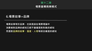 第十二章
場景重構商業模式
6.場景故事=品牌
場景故事等於品牌，也就是說在場景理論中
消費者對品牌的感知已經不僅僅是對形象的感知
而是對品牌的故事、溫度、人格等綜合維度的感知
 