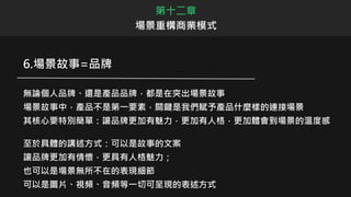 第十二章
場景重構商業模式
6.場景故事=品牌
無論個人品牌、還是產品品牌，都是在突出場景故事
場景故事中，產品不是第一要素，關鍵是我們賦予產品什麼樣的連接場景
其核心要特別簡單：讓品牌更加有魅力，更加有人格，更加體會到場景的溫度感
至於具體的講述方式：可以是故事的文案
讓品牌更加有情懷，更具有人格魅力；
也可以是場景無所不在的表現細節
可以是圖片、視頻、音頻等一切可呈現的表述方式
 