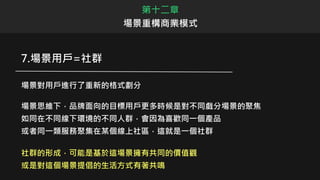 第十二章
場景重構商業模式
7.場景用戶=社群
場景對用戶進行了重新的格式劃分
場景思維下，品牌面向的目標用戶更多時候是對不同戲分場景的聚焦
如同在不同線下環境的不同人群，會因為喜歡同一個產品
或者同一類服務聚集在某個線上社區，這就是一個社群
社群的形成，可能是基於這場景擁有共同的價值觀
或是對這個場景提倡的生活方式有著共鳴
 