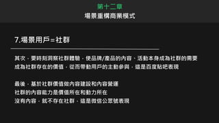 第十二章
場景重構商業模式
7.場景用戶=社群
其次，要時刻洞察社群體驗，使品牌/產品的內容、活動本身成為社群的需要
成為社群存在的價值，從而帶動用戶的主動參與，這是百度貼吧表現
最後，基於社群價值做內容建設和內容營運
社群的內容能力是價值所在和動力所在
沒有內容，就不存在社群，這是微信公眾號表現
 