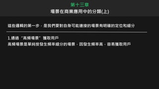這些邏輯的第一步，是我們要對自身可能連接的場景有明確的定位和細分
1.通過“高頻場景”獲取用戶
高頻場景是單純按發生頻率細分的場景，因發生頻率高，容易獲取用戶
第十三章
場景在商業應用中的分類(上)
 