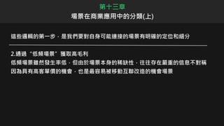 這些邏輯的第一步，是我們要對自身可能連接的場景有明確的定位和細分
2.通過“低頻場景”獲取高毛利
低頻場景雖然發生率低，但由於場景本身的稀缺性，往往存在嚴重的信息不對稱
因為具有高客單價的機會，也是最容易被移動互聯改造的機會場景
第十三章
場景在商業應用中的分類(上)
 