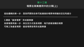 第十三章
場景在商業應用中的分類(上)
這些邏輯的第一步，是我們要對自身可能連接的場景有明確的定位和細分
3.通過“重度場景”形成產業鏈
高頻場景再進一步，與生活方式息息相關、每天都會接觸的場景
可稱之為重度場景。重度場景容易形成產業鏈
 
