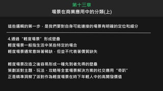 第十三章
場景在商業應用中的分類(上)
這些邏輯的第一步，是我們要對自身可能連接的場景有明確的定位和細分
4.通過“輕度場景”形成壁壘
輕度場景一般指生活中某些特定的場合
輕度場景通常意味著稀缺，但並不代表著價質缺失
輕度場景改造之後容易形成一種先到者先得的壁壘
策劃派對主題、玩法、攻略等全套場景解決方案的社交應用“奇趴”
正是精準洞察了派對作為輕度場景在時下年輕人中的高開發價值
 