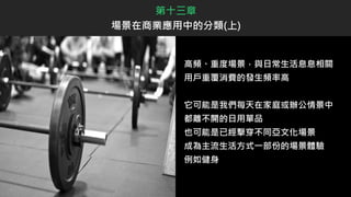 高頻、重度場景，與日常生活息息相關
用戶重覆消費的發生頻率高
它可能是我們每天在家庭或辦公情景中
都離不開的日用單品
也可能是已經擊穿不同亞文化場景
成為主流生活方式一部份的場景體驗
例如健身
第十三章
場景在商業應用中的分類(上)
 