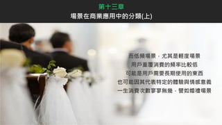 而低頻場景，尤其是輕度場景
用戶重覆消費的頻率比較低
可能是用戶需要長期使用的東西
也可能因其代表特定的體驗與情感意義
一生消費次數寥寥無幾，譬如婚禮場景
第十三章
場景在商業應用中的分類(上)
 