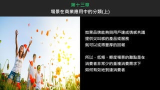 如果品牌能夠與用戶達成情感共識
提供尖叫感的產品或服務
就可以或得豐厚的回報
所以，低頻、輕度場景的難點是在
消費者非常少的重複消費需求下
如何有效地到達消費者
第十三章
場景在商業應用中的分類(上)
 