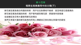 鮮花被定義為表白利器的時候，用戶往往對價格不敏感，甚至希望它是最貴的
鮮花被定義為祝福的時候，用戶會考慮各種花語，更重視內容表達
在結婚紀念日等大量使用鮮花的場合
我們又希望大量的鮮花能夠向所有人傳遞自己身在無比幸福中的喜悅
第十四章
場景在商業應用中的分類(下)
 