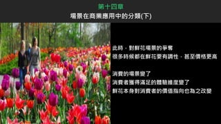 此時，對鮮花場景的爭奪
很多時候都在鮮花要有調性，甚至價格更高
消費的場景變了
消費者獲得滿足的體驗維度變了
鮮花本身對消費者的價值指向也為之改變
第十四章
場景在商業應用中的分類(下)
 