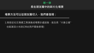 場景方法可以從朋友圈切入，我們會發現：
1.微信從社交溝通工具演進成場景計處設施，能生長“大象公會”
也能激活小米的CRM(用戶關係管理)
第一章
長在朋友圈中的碎片化場景
 