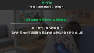 為什麼廣度場景要向密度場景轉變？
原因在於，在互聯網時代
我們的品牌必須通過更加深度的連接形成消費者的情感共振
第十四章
場景在商業應用中的分類(下)
 