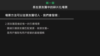 場景方法可以從朋友圈切入，我們會發現：
2.朋友圈是幾近惟一的引爆場景
圍繞引爆朋友圈匹配資源，做朋友圈+
是用戶獲取和用戶經營的基礎邏輯
第一章
長在朋友圈中的碎片化場景
 