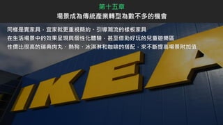 同樣是賣家具，宜家就更重視簡約、引導潮流的樣板家具
在生活場景中的效果呈現與個性化體驗，甚至借助好玩的兒童遊樂區
性價比很高的瑞典肉丸、熱狗、冰淇淋和咖啡的搭配，來不斷提高場景附加值
第十五章
場景成為傳統產業轉型為數不多的機會
 
