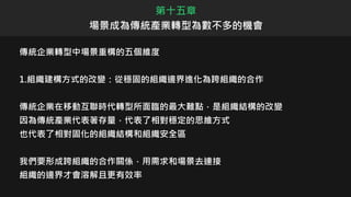 傳統企業轉型中場景重構的五個維度
1.組織建構方式的改變：從穩固的組織邊界進化為跨組織的合作
傳統企業在移動互聯時代轉型所面臨的最大難點，是組織結構的改變
因為傳統產業代表著存量，代表了相對穩定的思維方式
也代表了相對固化的組織結構和組織安全區
我們要形成跨組織的合作關係，用需求和場景去連接
組織的邊界才會溶解且更有效率
第十五章
場景成為傳統產業轉型為數不多的機會
 