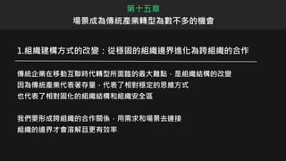 1.組織建構方式的改變：從穩固的組織邊界進化為跨組織的合作
傳統企業在移動互聯時代轉型所面臨的最大難點，是組織結構的改變
因為傳統產業代表著存量，代表了相對穩定的思維方式
也代表了相對固化的組織結構和組織安全區
我們要形成跨組織的合作關係，用需求和場景去連接
組織的邊界才會溶解且更有效率
第十五章
場景成為傳統產業轉型為數不多的機會
 