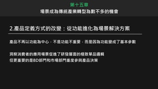 2.產品定義方式的改變：從功能進化為場景解決方案
產品不再以功能為中心，不是功能不重要，而是因為功能變成了基本參數
洞察消費者的應用場景促進了研發層面的極致單品邏輯
但更重要的是BD部門和市場部門重度參與產品決策
第十五章
場景成為傳統產業轉型為數不多的機會
 