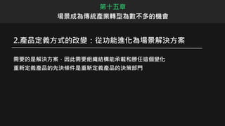 2.產品定義方式的改變：從功能進化為場景解決方案
需要的是解決方案，因此需要組織結構能承載和勝任這個變化
重新定義產品的先決條件是重新定義產品的決策部門
第十五章
場景成為傳統產業轉型為數不多的機會
 