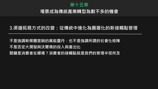 3.渠道拓展方式的改變：從傳統中進化為圈層化的新接觸點管理
不是強調新媒體营銷的萬能靈丹，也不是強調所謂的社會化矩陣
不是否定大潤發與沃爾瑪的投入與產出比
關鍵是消費者在哪裡？消費者的接觸點就是我們的管理半徑所及
第十五章
場景成為傳統產業轉型為數不多的機會
 