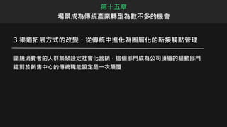 3.渠道拓展方式的改變：從傳統中進化為圈層化的新接觸點管理
圍繞消費者的人群集聚設定社會化营銷，這個部門成為公司頂層的驅動部門
這對於銷售中心的傳統職能設定是一次顛覆
第十五章
場景成為傳統產業轉型為數不多的機會
 