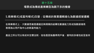 第十五章
場景成為傳統產業轉型為數不多的機會
5.商業模式(或盈利模式)改變：從傳統的售賣邏輯進化為數據經營邏輯
在商業模式上，大數據思維是通過足夠規模的結構性數據能力形成指數級增長
表現為以用戶為中心的新盈利能力
產品之所以可以有成本定價法則，恰恰是因為獲得用戶後，營利的多樣性紛至沓來
 