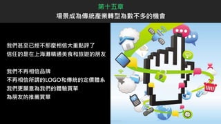 我們甚至已經不那麼相信大重點評了
信任的是在上海灘精通美食和旅遊的朋友
我們不再相信品牌
不再相信所謂的LOGO和傳統的定價體系
我們更願意為我們的體驗買單
為朋友的推薦買單
第十五章
場景成為傳統產業轉型為數不多的機會
 
