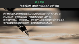 所以傳統產業互聯網化最有效的方式是成為這個時代年輕人的平台
用投資方式，用孵化的方式，用找到和成就達人的方式
讓更多的年輕人，更多的達人，更多的牛人踩著我們的經驗與智慧成長
我們因此獲得成長紅利的分享，在電商我們把它稱為CPS
第十五章
場景成為傳統產業轉型為數不多的機會
 