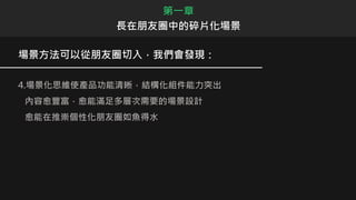 場景方法可以從朋友圈切入，我們會發現：
4.場景化思維使產品功能清晰，結構化組件能力突出
內容愈豐富，愈能滿足多層次需要的場景設計
愈能在推崇個性化朋友圈如魚得水
第一章
長在朋友圈中的碎片化場景
 