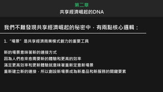 我們不難發現共享經濟崛起的秘密中，有兩點核心邏輯：
1.“場景”是共享經濟商業模式創力的重要工具
新的場景意味著新的連接方式
因為人們愈來愈需要新的體驗和更高的效率
滿足更高效率和更新體驗就意味著重新定意新場景
重新建立新的連接，所以創設新場景成為新產品和新服務的關鍵要素
第二章
共享經濟崛起的DNA
 
