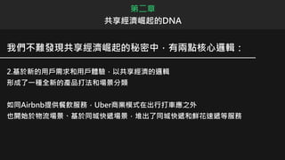 我們不難發現共享經濟崛起的秘密中，有兩點核心邏輯：
2.基於新的用戶需求和用戶體驗，以共享經濟的邏輯
形成了一種全新的產品打法和場景分類
如同Airbnb提供餐飲服務，Uber商業模式在出行打車應之外
也開始於物流場景、基於同城快遞場景，堆出了同城快遞和鮮花速遞等服務
第二章
共享經濟崛起的DNA
 