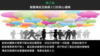 動態的體驗式場景不斷在朋友圈更新，存在於我們每一次點讚、評論的動作中
動態場景將用戶捲入，產品變成應運而生的場景，用戶則成了產品自覺的傳播者
傳統互聯網的流量邏輯被顛覆，場景成為新入口
第三章
顛覆傳統互聯網入口的核心邏輯
 