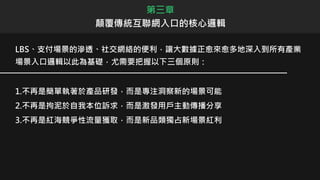 第三章
顛覆傳統互聯網入口的核心邏輯
LBS、支付場景的滲透、社交網絡的便利，讓大數據正愈來愈多地深入到所有產業
場景入口邏輯以此為基礎，尤需要把握以下三個原則：
1.不再是簡單執著於產品研發，而是專注洞察新的場景可能
2.不再是拘泥於自我本位訴求，而是激發用戶主動傳播分享
3.不再是紅海競爭性流量獲取，而是新品類獨占新場景紅利
 