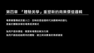 第四章 『體驗美學』重塑新的商業價值邏輯
場景顛覆傳統流量入口，反映的是這個時代消費精神的變化
是基於體驗美學的場景經濟模式
為用戶提供價值，需要新場景的解決方案
為用戶創造超越期待的體驗，建立與消費者的情感連接
 