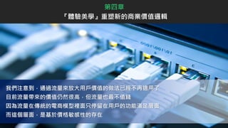 第四章
『體驗美學』重塑新的商業價值邏輯
我們注意到，通過流量來放大用戶價值的做法已經不再適用了
目前流量帶來的價值仍然很高，但流量也最不值錢
因為流量在傳統的電商模型裡面只停留在用戶的功能滿足層面
而這個層面，是基於價格敏感性的存在
 