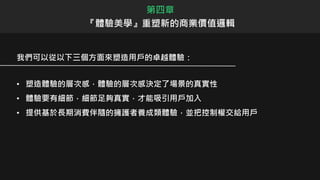 我們可以從以下三個方面來塑造用戶的卓越體驗：
• 塑造體驗的層次感，體驗的層次感決定了場景的真實性
• 體驗要有細節，細節足夠真實，才能吸引用戶加入
• 提供基於長期消費伴隨的擁護者養成類體驗，並把控制權交給用戶
第四章
『體驗美學』重塑新的商業價值邏輯
 