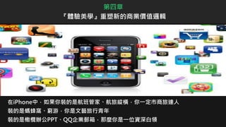 在iPhone中，如果你裝的是航班管家、航旅縱橫，你一定市商旅達人
裝的是螞蜂窩、窮游，你是文藝旅行青年
裝的是橄欖辦公PPT、QQ企業郵箱，那麼你是一位資深白領
第四章
『體驗美學』重塑新的商業價值邏輯
 