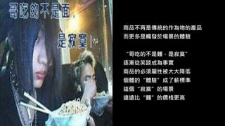 商品不再是傳統的作為物的產品
而更多是觸發於場景的體驗
“哥吃的不是麵，是寂寞”
逐漸從笑談成為事實
商品的必須屬性被大大降低
個體的“體驗”成了薪標準
這個“寂寞”的場景
遠遠比“麵”的價格更高
 
