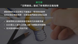 網路環境和生活空間正不斷融合，帶來新的跨界
從而定義全新的場景，也幫助我們創造全新的品類
• 連接得乘法效應是移動互聯時代的指數思維
• O2O是以人為中心的線上線下接觸點管理邏輯
• 泡沫意味聯接紅利的可能
第五章
『空間連接』變成了新場景的定義指導
 